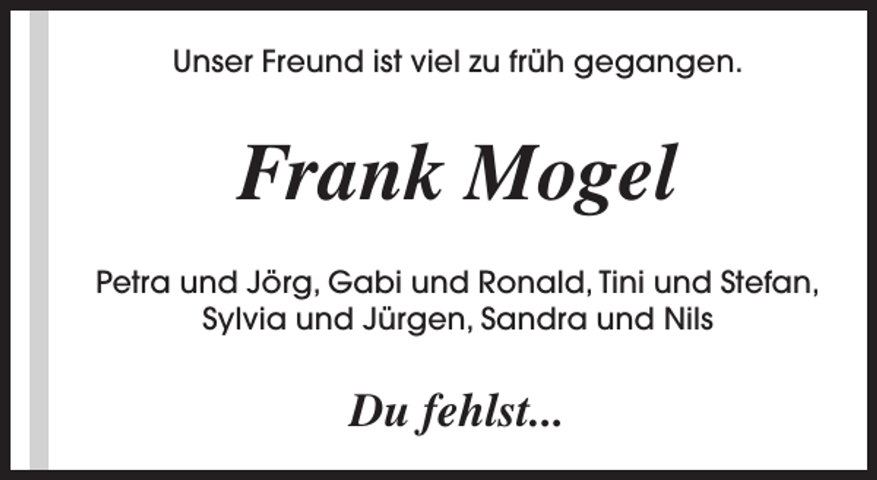<p>Unser Freund ist viel zu früh gegangen.</p><p>Frank Mogel<br />Petra und Jörg, Gabi und Ronald, Tini und Stefan,<br />Sylvia und Jürgen, Sandra und Nils</p><p>Du fehlst...</p>