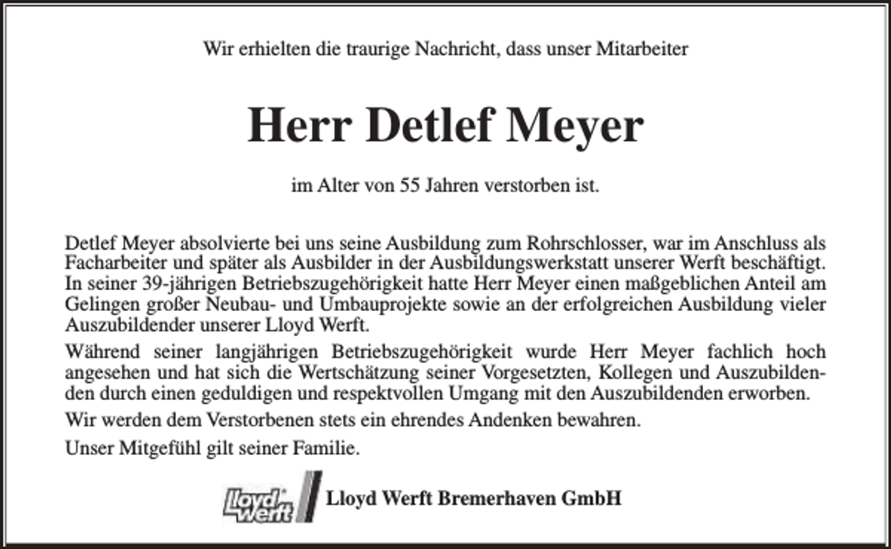 <p>Wir erhielten die traurige Nachricht, dass unser Mitarbeiter</p><p>Herr Detlef Meyer<br />im Alter von 55 Jahren verstorben ist.<br />Detlef Meyer absolvierte bei uns seine Ausbildung zum Rohrschlosser, war im Anschluss als<br />Facharbeiter und später als Ausbilder in der Ausbildungswerkstatt unserer Werft beschäftigt.<br />In seiner 39-jährigen Betriebszugehörigkeit hatte Herr Meyer einen maßgeblichen Anteil am<br />Gelingen großer Neubau- und Umbauprojekte sowie an der erfolgreichen Ausbildung vieler<br />Auszubildender unserer Lloyd Werft.<br />Während seiner langjährigen Betriebszugehörigkeit wurde Herr Meyer fachlich hoch<br />angesehen und hat sich die Wertschätzung seiner Vorgesetzten, Kollegen und Auszubildenden durch einen geduldigen und respektvollen Umgang mit den Auszubildenden erworben.<br />Wir werden dem Verstorbenen stets ein ehrendes Andenken bewahren.<br />Unser Mitgefühl gilt seiner Familie.<br />Lloyd Werft Bremerhaven GmbH</p>