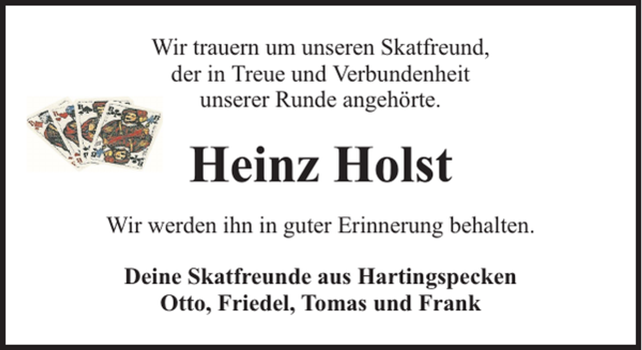 <p>Wir trauern um unseren Skatfreund,<br />der in Treue und Verbundenheit<br />unserer Runde angehörte.</p><p>Heinz Holst<br />Wir werden ihn in guter Erinnerung behalten.<br />Deine Skatfreunde aus Hartingspecken<br />Otto, Friedel, Tomas und Frank</p>