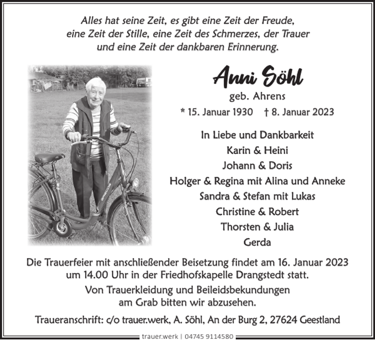 <p>Alles hat seine Zeit, es gibt eine Zeit der Freude,<br />eine Zeit der Stille, eine Zeit des Schmerzes, der Trauer<br />und eine Zeit der dankbaren Erinnerung.</p><p>Anni Söhl<br />geb. Ahrens</p><p>* 15. Januar 1930</p><p>† 8. Januar 2023</p><p>In Liebe und Dankbarkeit<br />Karin &amp; Heini<br />Johann &amp; Doris<br />Holger &amp; Regina mit Alina und Anneke<br />Sandra &amp; Stefan mit Lukas<br />Christine &amp; Robert<br />Thorsten &amp; Julia<br />Gerda<br />Die Trauerfeier mit anschließender Beisetzung findet am 16. Januar 2023<br />um 14.00 Uhr in der Friedhofskapelle Drangstedt statt.<br />Von Trauerkleidung und Beileidsbekundungen<br />am Grab bitten wir abzusehen.<br />Traueranschrift: c/o trauer.werk, A. Söhl, An der Burg 2, 27624 Geestland<br />trauer.werk | 04745 9114580</p>