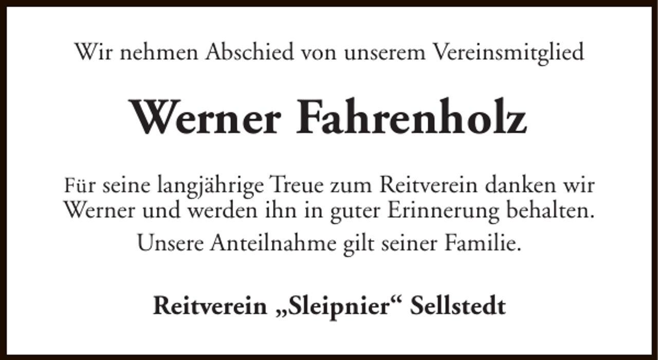 <p>Wir nehmen Abschied von unserem Vereinsmitglied</p><p>Werner Fahrenholz<br />Für seine langjährige Treue zum Reitverein danken wir<br />Werner und werden ihn in guter Erinnerung behalten.<br />Unsere Anteilnahme gilt seiner Familie.</p><p>Reitverein „Sleipnier“ Sellstedt</p>