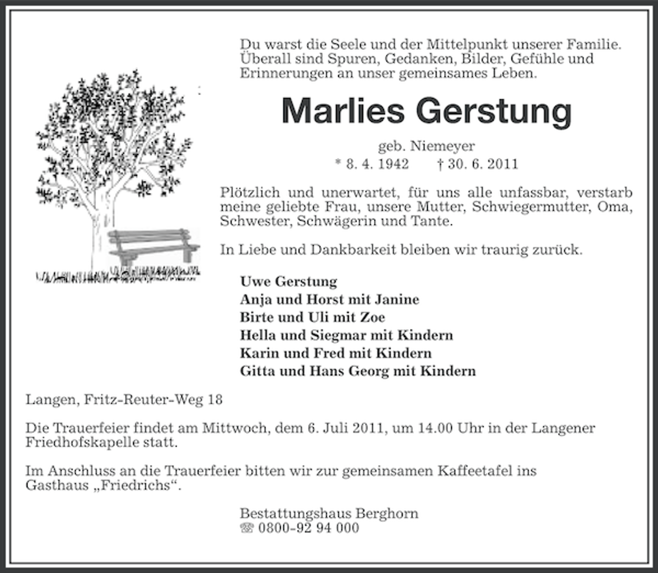 <p>Du warst die Seele und der Mittelpunkt unserer Familie.<br />Überall sind Spuren, Gedanken, Bilder, Gefühle und<br />Erinnerungen an unser gemeinsames Leben.</p><p>Marlies Gerstung<br />geb. Niemeyer<br />* 8. 4. 1942<br />† 30. 6. 2011<br />Plötzlich und unerwartet, für uns alle unfassbar, verstarb<br />meine geliebte Frau, unsere Mutter, Schwiegermutter, Oma,<br />Schwester, Schwägerin und Tante.<br />In Liebe und Dankbarkeit bleiben wir traurig zurück.<br />Uwe Gerstung<br />Anja und Horst mit Janine<br />Birte und Uli mit Zoe<br />Hella und Siegmar mit Kindern<br />Karin und Fred mit Kindern<br />Gitta und Hans Georg mit Kindern<br />Langen, Fritz-Reuter-Weg 18<br />Die Trauerfeier findet am Mittwoch, dem 6. Juli 2011, um 14.00 Uhr in der Langener<br />Friedhofskapelle statt.<br />Im Anschluss an die Trauerfeier bitten wir zur gemeinsamen Kaffeetafel ins<br />Gasthaus „Friedrichs“.<br />Bestattungshaus Berghorn<br />0800-92 94 000</p>