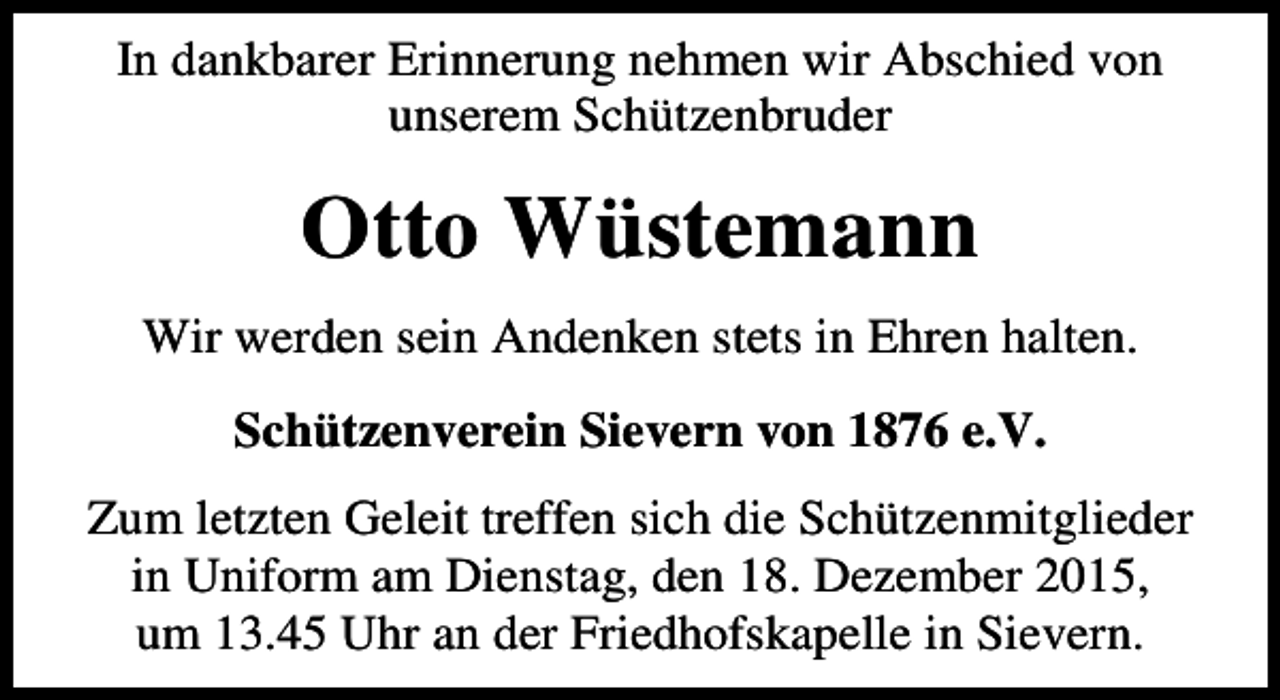 <p>In dankbarer Erinnerung nehmen wir Abschied von<br />unserem Schützenbruder</p><p>Otto Wüstemann<br />Wir werden sein Andenken stets in Ehren halten.<br />Schützenverein Sievern von 1876 e.V.<br />Zum letzten Geleit treffen sich die Schützenmitglieder<br />in Uniform am Dienstag, den 18. Dezember 2015,<br />um 13.45 Uhr an der Friedhofskapelle in Sievern.</p>