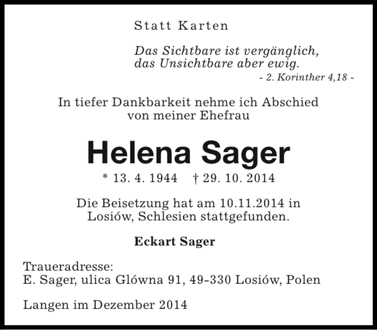 <p>S t a t t K a rt e n<br />Das Sichtbare ist vergänglich,<br />das Unsichtbare aber ewig.</p><p>- 2. Korinther 4,18 -</p><p>In tiefer Dankbarkeit nehme ich Abschied<br />von meiner Ehefrau</p><p>Helena Sager<br />* 13. 4. 1944</p><p>† 29. 10. 2014</p><p>Die Beisetzung hat am 10.11.2014 in<br />Losiów, Schlesien stattgefunden.<br />Eckart Sager<br />Traueradresse:<br />E. Sager, ulica Glówna 91, 49-330 Losiów, Polen<br />Langen im Dezember 2014</p>
