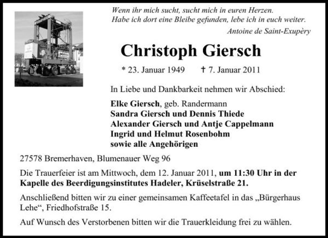 <p>Wenn ihr mich sucht, sucht mich in euren Herzen. Habe ich dort eine Bleibe gefunden, lebe ich in euch weiter. Antoine de Saint-Exupèry</p><p>Christoph Giersch<br />* 23. Januar 1949 7. Januar 2011 In Liebe und Dankbarkeit nehmen wir Abschied: Elke Giersch, geb. Randermann Sandra Giersch und Dennis Thiede Alexander Giersch und Antje Cappelmann Ingrid und Helmut Rosenbohm sowie alle Angehörigen 27578 Bremerhaven, Blumenauer Weg 96 Die Trauerfeier ist am Mittwoch, dem 12. Januar 2011, um 11:30 Uhr in der Kapelle des Beerdigungsinstitutes Hadeler, Krüselstraße 21. Anschließend bitten wir zu einer gemeinsamen Kaffeetafel in das „Bürgerhaus Lehe“, Friedhofstraße 15. Auf Wunsch des Verstorbenen bitten wir die Trauerkleidung frei zu wählen.</p>