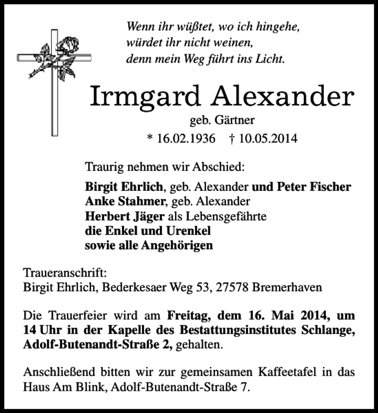 <p>Wenn ihr wüßtet, wo ich hingehe,<br />würdet ihr nicht weinen,<br />denn mein Weg führt ins Licht.</p><p>Irmgard Alexander<br />geb. Gärtner<br />* 16.02.1936 † 10.05.2014</p><p>Traurig nehmen wir Abschied:<br />Birgit Ehrlich, geb. Alexander und Peter Fischer<br />Anke Stahmer, geb. Alexander<br />Herbert Jäger als Lebensgefährte<br />die Enkel und Urenkel<br />sowie alle Angehörigen<br />Traueranschrift:<br />Birgit Ehrlich, Bederkesaer Weg 53, 27578 Bremerhaven<br />Die Trauerfeier wird am Freitag, dem 16. Mai 2014, um<br />14 Uhr in der Kapelle des Bestattungsinstitutes Schlange,<br />Adolf-Butenandt-Straße 2, gehalten.<br />Anschließend bitten wir zur gemeinsamen Kaffeetafel in das<br />Haus Am Blink, Adolf-Butenandt-Straße 7.</p>