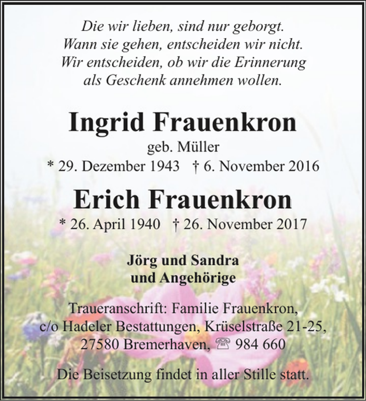 <p>Die wir lieben, sind nur geborgt.<br />Wann sie gehen, entscheiden wir nicht.<br />Wir entscheiden, ob wir die Erinnerung<br />als Geschenk annehmen wollen.</p><p>Ingrid Frauenkron</p><p>geb. Müller<br />* 29. Dezember 1943 † 6. November 2016</p><p>Erich Frauenkron</p><p>* 26. April 1940 † 26. November 2017<br />Jörg und Sandra<br />und Angehörige<br />Traueranschrift: Familie Frauenkron,<br />c/o Hadeler Bestattungen, Krüselstraße 21-25,<br />27580 Bremerhaven, ' 984 660<br />Die Beisetzung findet in aller Stille statt.</p>