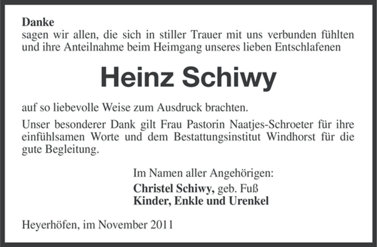 <p>Danke<br />sagen wir allen, die sich in stiller Trauer mit uns verbunden fühlten<br />und ihre Anteilnahme beim Heimgang unseres lieben Entschlafenen</p><p>Heinz Schiwy<br />auf so liebevolle Weise zum Ausdruck brachten.<br />Unser besonderer Dank gilt Frau Pastorin Naatjes-Schroeter für ihre<br />einfühlsamen Worte und dem Bestattungsinstitut Windhorst für die<br />gute Begleitung.<br />Im Namen aller Angehörigen:<br />Christel Schiwy, geb. Fuß<br />Kinder, Enkle und Urenkel<br />Heyerhöfen, im November 2011</p>