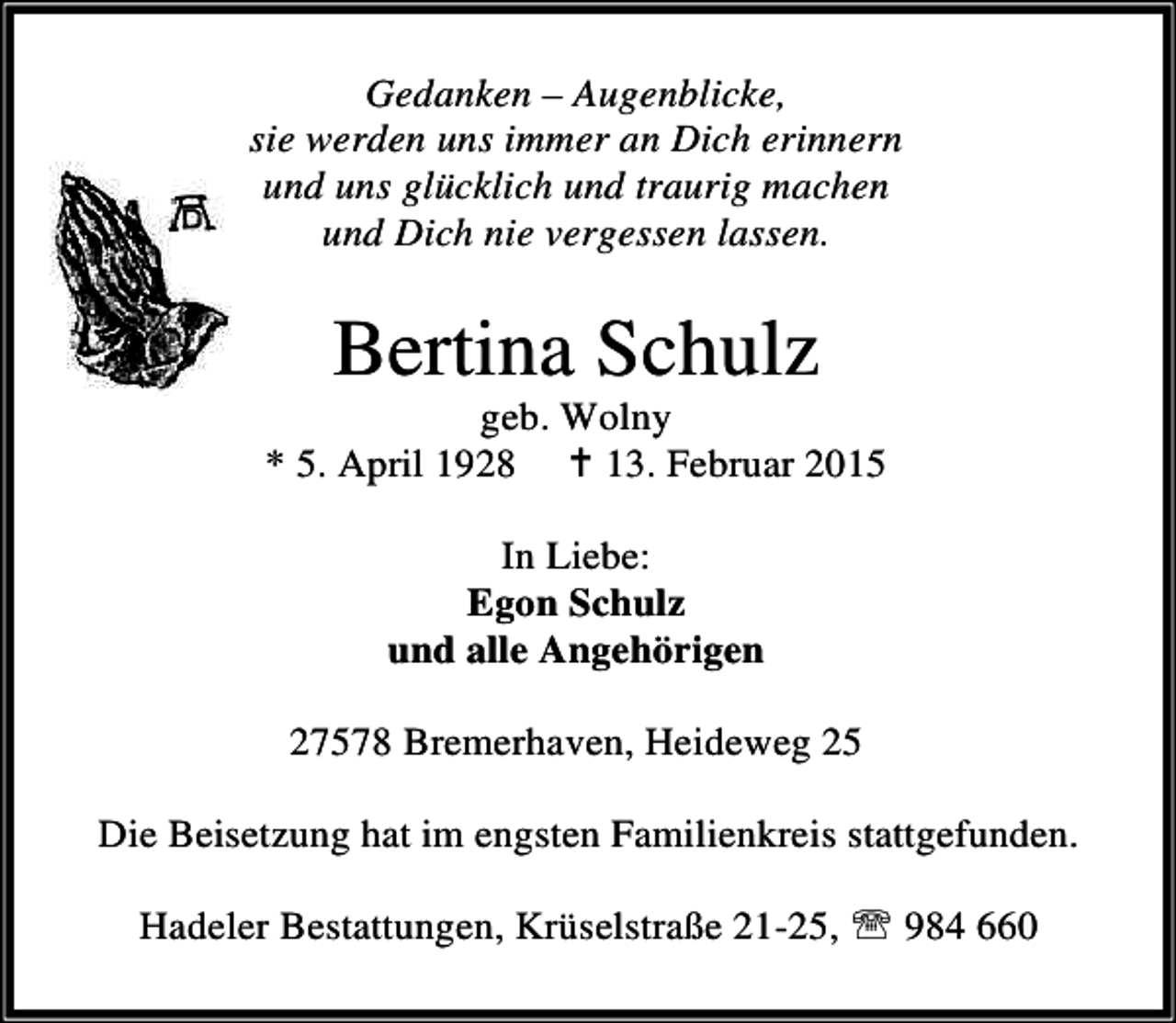 <p>Gedanken – Augenblicke,<br />sie werden uns immer an Dich erinnern<br />und uns glücklich und traurig machen<br />und Dich nie vergessen lassen.</p><p>Bertina Schulz</p><p>geb. Wolny<br />* 5. April 1928 B 13. Februar 2015<br />In Liebe:<br />Egon Schulz<br />und alle Angehörigen<br />27578 Bremerhaven, Heideweg 25<br />Die Beisetzung hat im engsten Familienkreis stattgefunden.<br />Hadeler Bestattungen, Krüselstraße 21-25, ℡ 984 660</p>