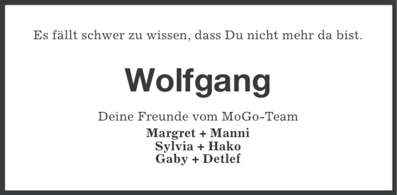 <p>Es fällt schwer zu wissen, dass Du nicht mehr da bist.</p><p>Wolfgang<br />Deine Freunde vom MoGo-Team<br />Margret + Manni<br />Sylvia + Hako<br />Gaby + Detlef</p>