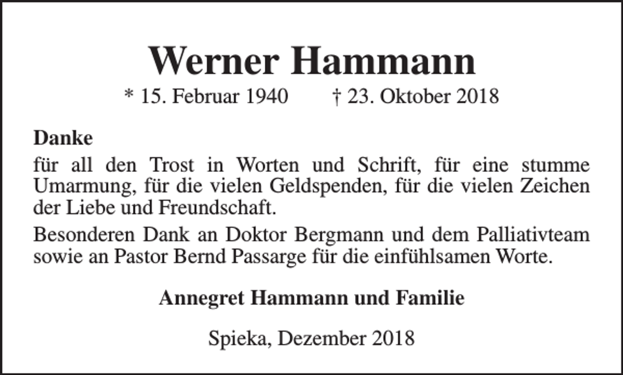 <p>Werner Hammann</p><p>* 15. Februar 1940</p><p>† 23. Oktober 2018</p><p>Danke<br />für all den Trost in Worten und Schrift, für eine stumme<br />Umarmung, für die vielen Geldspenden, für die vielen Zeichen<br />der Liebe und Freundschaft.<br />Besonderen Dank an Doktor Bergmann und dem Palliativteam<br />sowie an Pastor Bernd Passarge für die einfühlsamen Worte.<br />Annegret Hammann und Familie<br />Spieka, Dezember 2018</p>