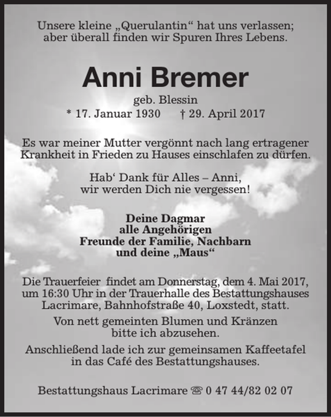 <p>Unsere kleine „Querulantin“ hat uns verlassen;<br />aber überall finden wir Spuren Ihres Lebens.</p><p>Anni Bremer</p><p>geb. Blessin<br />* 17. Januar 1930<br />† 29. April 2017<br />Es war meiner Mutter vergönnt nach lang ertragener<br />Krankheit in Frieden zu Hauses einschlafen zu dürfen.<br />Hab‘ Dank für Alles – Anni,<br />wir werden Dich nie vergessen!<br />Deine Dagmar<br />alle Angehörigen<br />Freunde der Familie, Nachbarn<br />und deine „Maus“<br />Die Trauerfeier findet am Donnerstag, dem 4. Mai 2017,<br />um 16:30 Uhr in der Trauerhalle des Bestattungshauses<br />Lacrimare, Bahnhofstraße 40, Loxstedt, statt.<br />Von nett gemeinten Blumen und Kränzen<br />bitte ich abzusehen.<br />Anschließend lade ich zur gemeinsamen Kaffeetafel<br />in das Café des Bestattungshauses.<br />Bestattungshaus Lacrimare s 0 47 44/82 02 07</p>