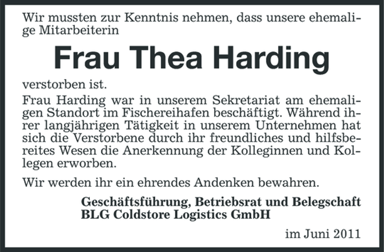 <p>Wir mussten zur Kenntnis nehmen, dass unsere ehemalige Mitarbeiterin</p><p>Frau Thea Harding<br />verstorben ist. Frau Harding war in unserem Sekretariat am ehemaligen Standort im Fischereihafen beschäftigt. Während ihrer langjährigen Tätigkeit in unserem Unternehmen hat sich die Verstorbene durch ihr freundliches und hilfsbereites Wesen die Anerkennung der Kolleginnen und Kollegen erworben. Wir werden ihr ein ehrendes Andenken bewahren. Geschäftsführung, Betriebsrat und Belegschaft BLG Coldstore Logistics GmbH im Juni 2011</p>