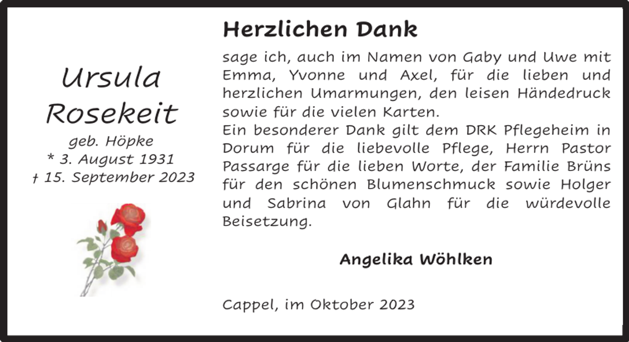<p>Herzlichen Dank</p><p>Ursula<br />Rosekeit</p><p>geb. Höpke<br />* 3. August 1931<br />† 15. September 2023</p><p>sage ich, auch im Namen von Gaby und Uwe mit<br />Emma, Yvonne und Axel, für die lieben und<br />herzlichen Umarmungen, den leisen Händedruck<br />sowie für die vielen Karten.<br />Ein besonderer Dank gilt dem DRK Pflegeheim in<br />Dorum für die liebevolle Pflege, Herrn Pastor<br />Passarge für die lieben Worte, der Familie Brüns<br />für den schönen Blumenschmuck sowie Holger<br />und Sabrina von Glahn für die würdevolle<br />Beisetzung.</p><p>Angelika Wöhlken<br />Cappel, im Oktober 2023</p>