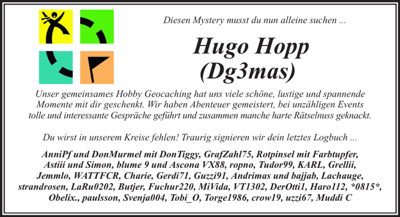 <p>Diesen Mystery musst du nun alleine suchen ...</p><p>Hugo Hopp<br />(Dg3mas)<br />Unser gemeinsames Hobby Geocaching hat uns viele schöne, lustige und spannende<br />Momente mit dir geschenkt. Wir haben Abenteuer gemeistert, bei unzähligen Events<br />tolle und interessante Gespräche geführt und zusammen manche harte Rätselnuss geknackt.<br />Du wirst in unserem Kreise fehlen! Traurig signieren wir dein letztes Logbuch ...<br />AnniPf und DonMurmel mit DonTiggy, GrafZahl75, Rotpinsel mit Farbtupfer,<br />Astiii und Simon, blume 9 und Ascona VX88, ropno, Tudor99, KARL, Grellii,<br />Jemmlo, WATTFCR, Charie, Gerdi71, Guzzi91, Andrimas und bajjab, Lachauge,<br />strandrosen, LaRu0202, Butjer, Fuchur220, MiVida, VT1302, DerOtti1, Haro112, *0815*,<br />Obelix., paulsson, Svenja004, Tobi_O, Torge1986, crow19, uzzi67, Muddi C</p>