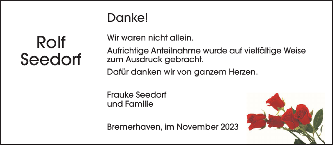 <p>Danke!</p><p>Rolf<br />Seedorf</p><p>Wir waren nicht allein.<br />Aufrichtige Anteilnahme wurde auf vielfältige Weise<br />zum Ausdruck gebracht.<br />Dafür danken wir von ganzem Herzen.<br />Frauke Seedorf<br />und Familie<br />Bremerhaven, im November 2023</p>