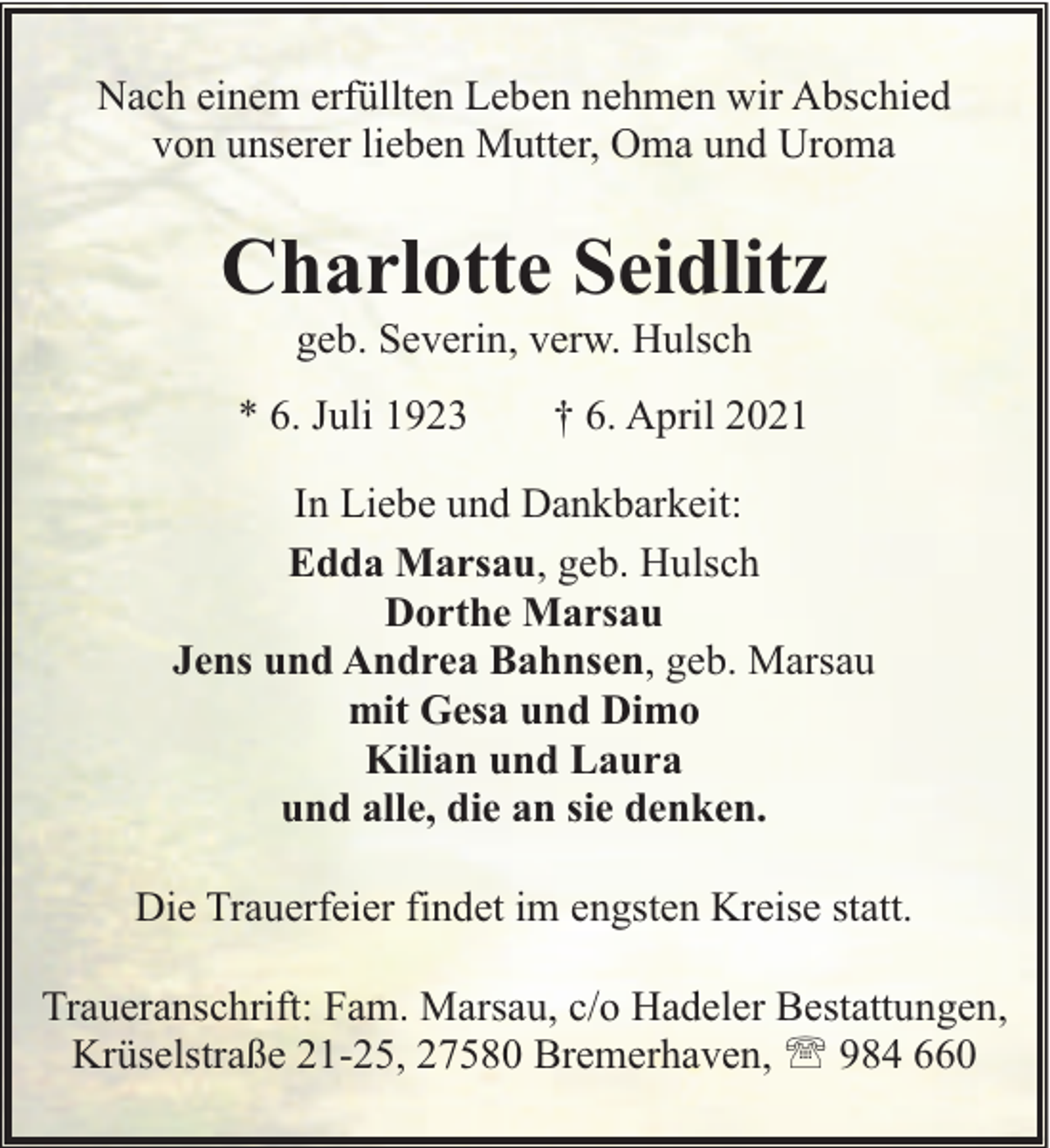 <p>Nach einem erfüllten Leben nehmen wir Abschied<br />von unserer lieben Mutter, Oma und Uroma</p><p>Charlotte Seidlitz<br />geb. Severin, verw. Hulsch</p><p>* 6. Juli 1923</p><p>† 6. April 2021</p><p>In Liebe und Dankbarkeit:<br />Edda Marsau, geb. Hulsch<br />Dorthe Marsau<br />Jens und Andrea Bahnsen, geb. Marsau<br />mit Gesa und Dimo<br />Kilian und Laura<br />und alle, die an sie denken.<br />Die Trauerfeier findet im engsten Kreise statt.<br />Traueranschrift: Fam. Marsau, c/o Hadeler Bestattungen,<br />Krüselstraße 21-25, 27580 Bremerhaven, ' 984 660</p>