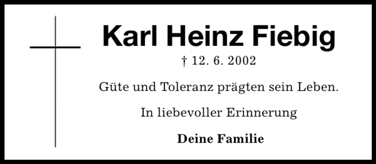 <p>Karl Heinz Fiebig<br />† 12. 6. 2002</p><p>Güte und Toleranz prägten sein Leben.<br />In liebevoller Erinnerung<br />Deine Familie</p>