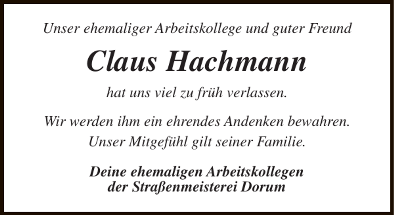 <p>Unser ehemaliger Arbeitskollege und guter Freund</p><p>Claus Hachmann<br />hat uns viel zu früh verlassen.<br />Wir werden ihm ein ehrendes Andenken bewahren.<br />Unser Mitgefühl gilt seiner Familie.<br />Deine ehemaligen Arbeitskollegen<br />der Straßenmeisterei Dorum</p>