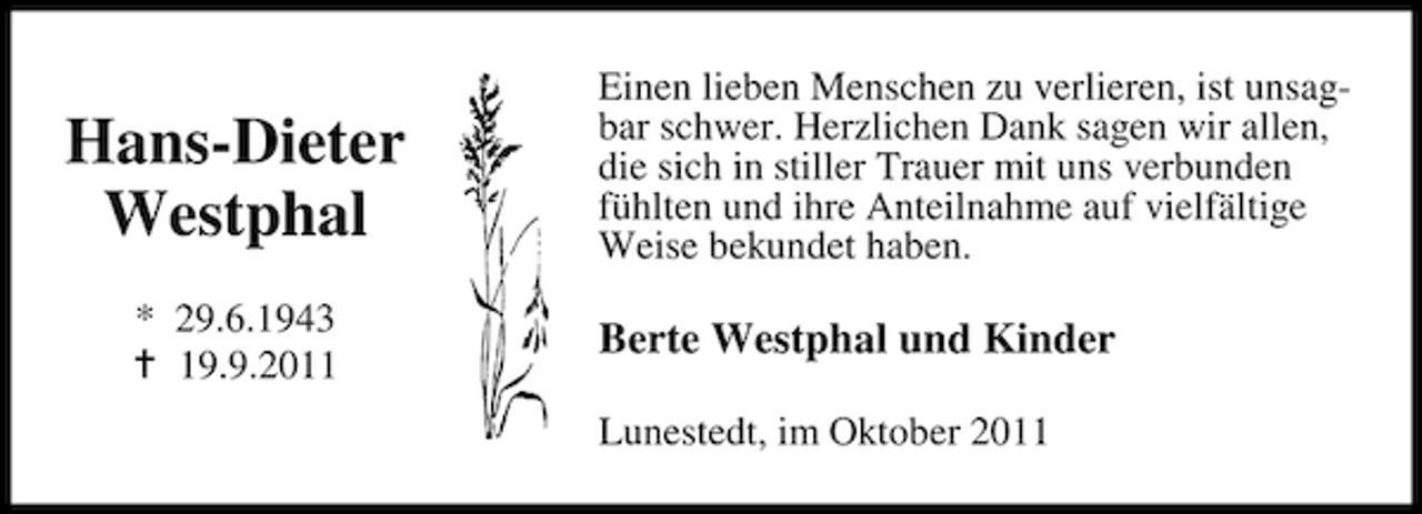<p>Hans-Dieter<br />Westphal<br />* 29.6.1943<br />19.9.2011</p><p>Einen lieben Menschen zu verlieren, ist unsagbar schwer. Herzlichen Dank sagen wir allen,<br />die sich in stiller Trauer mit uns verbunden<br />fühlten und ihre Anteilnahme auf vielfältige<br />Weise bekundet haben.</p><p>Berte Westphal und Kinder<br />Lunestedt, im Oktober 2011</p>