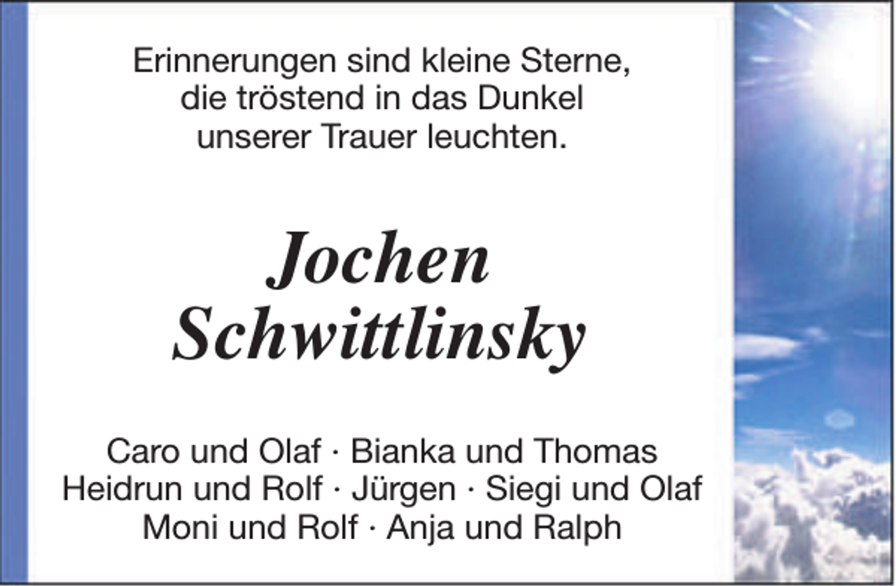 <p>Erinnerungen sind kleine Sterne,<br />die tröstend in das Dunkel<br />unserer Trauer leuchten.</p><p>Jochen<br />Schwittlinsky<br />Caro und Olaf · Bianka und Thomas<br />Heidrun und Rolf · Jürgen · Siegi und Olaf<br />Moni und Rolf · Anja und Ralph</p>