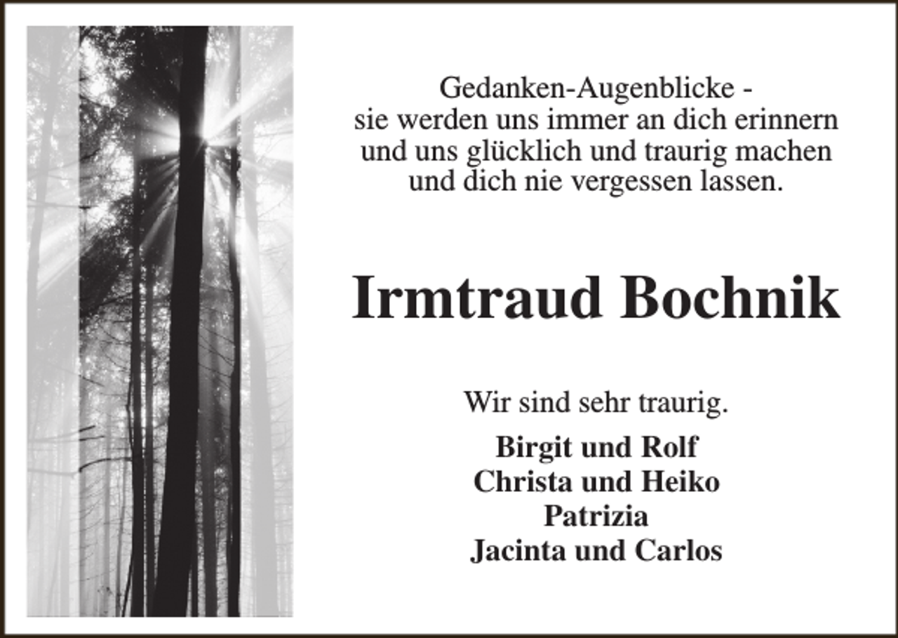 <p>Gedanken-Augenblicke sie werden uns immer an dich erinnern<br />und uns glücklich und traurig machen<br />und dich nie vergessen lassen.</p><p>Irmtraud Bochnik<br />Wir sind sehr traurig.<br />Birgit und Rolf<br />Christa und Heiko<br />Patrizia<br />Jacinta und Carlos</p>