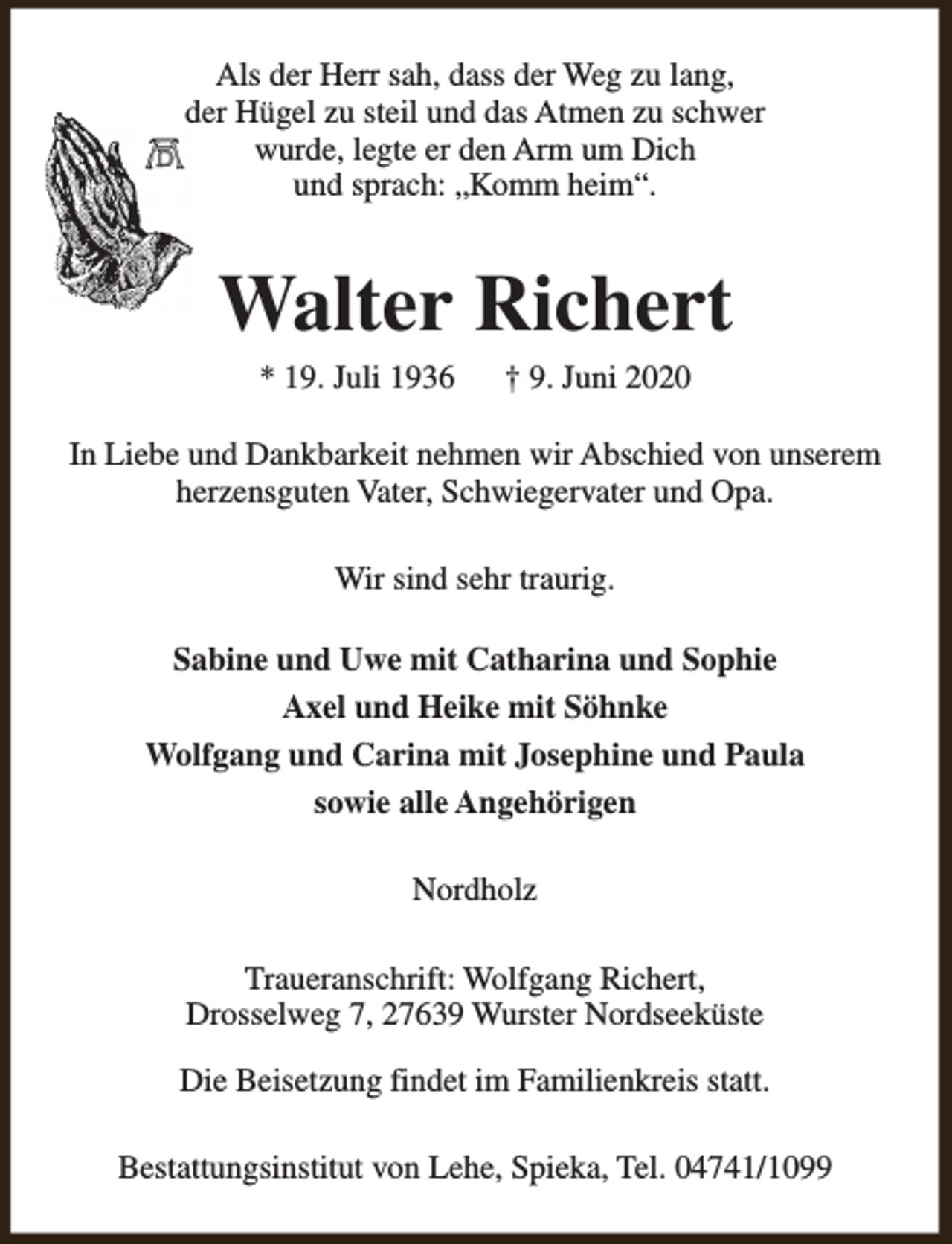 <p>Als der Herr sah, dass der Weg zu lang,<br />der Hügel zu steil und das Atmen zu schwer<br />wurde, legte er den Arm um Dich<br />und sprach: „Komm heim“.</p><p>Walter Richert<br />* 19. Juli 1936</p><p>† 9. Juni 2020</p><p>In Liebe und Dankbarkeit nehmen wir Abschied von unserem<br />herzensguten Vater, Schwiegervater und Opa.<br />Wir sind sehr traurig.<br />Sabine und Uwe mit Catharina und Sophie<br />Axel und Heike mit Söhnke<br />Wolfgang und Carina mit Josephine und Paula<br />sowie alle Angehörigen<br />Nordholz<br />Traueranschrift: Wolfgang Richert,<br />Drosselweg 7, 27639 Wurster Nordseeküste<br />Die Beisetzung findet im Familienkreis statt.<br />Bestattungsinstitut von Lehe, Spieka, Tel. 04741/1099</p>