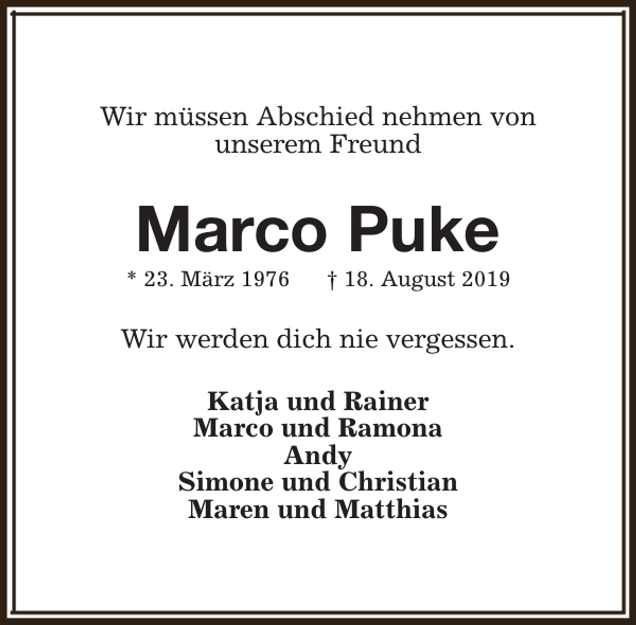 <p>Wir müssen Abschied nehmen von<br />unserem Freund</p><p>Marco Puke</p><p>* 23. März 1976</p><p>† 18. August 2019</p><p>Wir werden dich nie vergessen.<br />Katja und Rainer<br />Marco und Ramona<br />Andy<br />Simone und Christian<br />Maren und Matthias</p>
