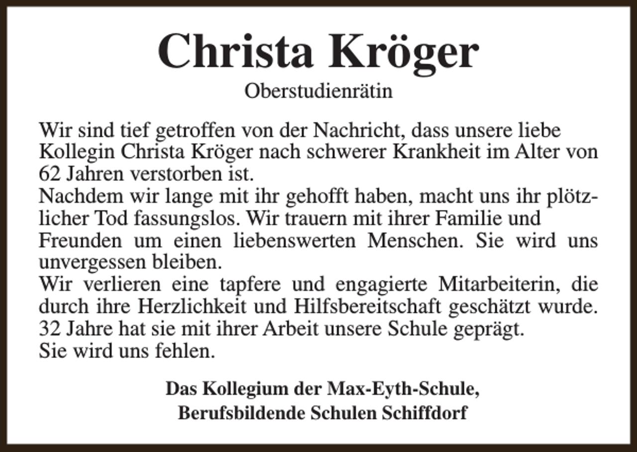 <p>Christa Kröger<br />Oberstudienrätin</p><p>Wir sind tief getroffen von der Nachricht, dass unsere liebe<br />Kollegin Christa Kröger nach schwerer Krankheit im Alter von<br />62 Jahren verstorben ist.<br />Nachdem wir lange mit ihr gehofft haben, macht uns ihr plötzlicher Tod fassungslos. Wir trauern mit ihrer Familie und<br />Freunden um einen liebenswerten Menschen. Sie wird uns<br />unvergessen bleiben.<br />Wir verlieren eine tapfere und engagierte Mitarbeiterin, die<br />durch ihre Herzlichkeit und Hilfsbereitschaft geschätzt wurde.<br />32 Jahre hat sie mit ihrer Arbeit unsere Schule geprägt.<br />Sie wird uns fehlen.<br />Das Kollegium der Max-Eyth-Schule,<br />Berufsbildende Schulen Schiffdorf</p>