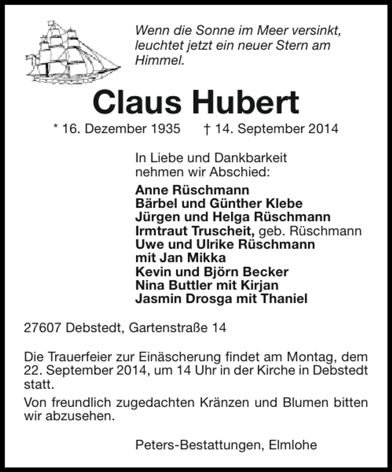 <p>Wenn die Sonne im Meer versinkt,<br />leuchtet jetzt ein neuer Stern am<br />Himmel.</p><p>Claus Hubert</p><p>* 16. Dezember 1935</p><p>† 14. September 2014</p><p>In Liebe und Dankbarkeit<br />nehmen wir Abschied:<br />Anne Rüschmann<br />Bärbel und Günther Klebe<br />Jürgen und Helga Rüschmann<br />Irmtraut Truscheit, geb. Rüschmann<br />Uwe und Ulrike Rüschmann<br />mit Jan Mikka<br />Kevin und Björn Becker<br />Nina Buttler mit Kirjan<br />Jasmin Drosga mit Thaniel<br />27607 Debstedt, Gartenstraße 14<br />Die Trauerfeier zur Einäscherung findet am Montag, dem<br />22. September 2014, um 14 Uhr in der Kirche in Debstedt<br />statt.<br />Von freundlich zugedachten Kränzen und Blumen bitten<br />wir abzusehen.<br />Peters-Bestattungen, Elmlohe</p>