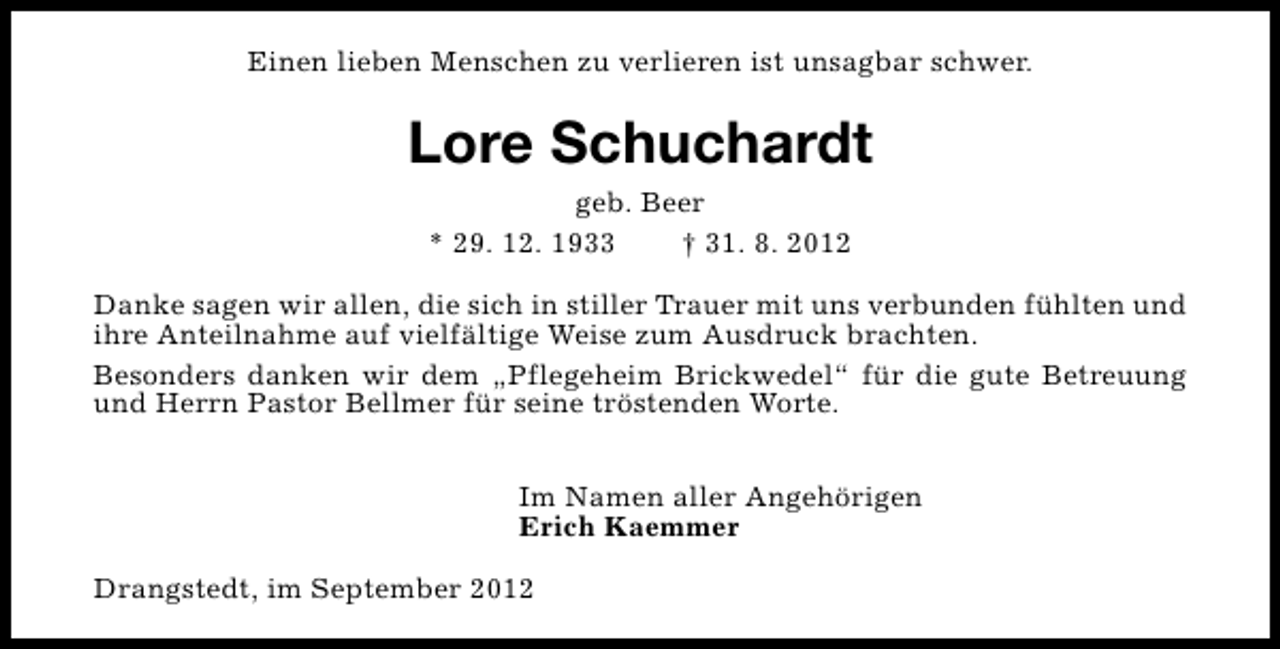 <p>Einen lieben Menschen zu verlieren ist unsagbar schwer.</p><p>Lore Schuchardt<br />geb. Beer<br />* 29. 12. 1933<br />† 31. 8. 2012<br />Danke sagen wir allen, die sich in stiller Trauer mit uns verbunden fühlten und<br />ihre Anteilnahme auf vielfältige Weise zum Ausdruck brachten.<br />Besonders danken wir dem „Pflegeheim Brickwedel“ für die gute Betreuung<br />und Herrn Pastor Bellmer für seine tröstenden Worte.<br />Im Namen aller Angehörigen<br />Erich Kaemmer<br />Drangstedt, im September 2012</p>