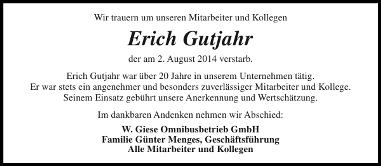 <p>Wir trauern um unseren Mitarbeiter und Kollegen</p><p>Erich Gutjahr<br />der am 2. August 2014 verstarb.</p><p>Erich Gutjahr war über 20 Jahre in unserem Unternehmen tätig.<br />Er war stets ein angenehmer und besonders zuverlässiger Mitarbeiter und Kollege.<br />Seinem Einsatz gebührt unsere Anerkennung und Wertschätzung.<br />Im dankbaren Andenken nehmen wir Abschied:<br />W. Giese Omnibusbetrieb GmbH<br />Familie Günter Menges, Geschäftsführung<br />Alle Mitarbeiter und Kollegen</p>