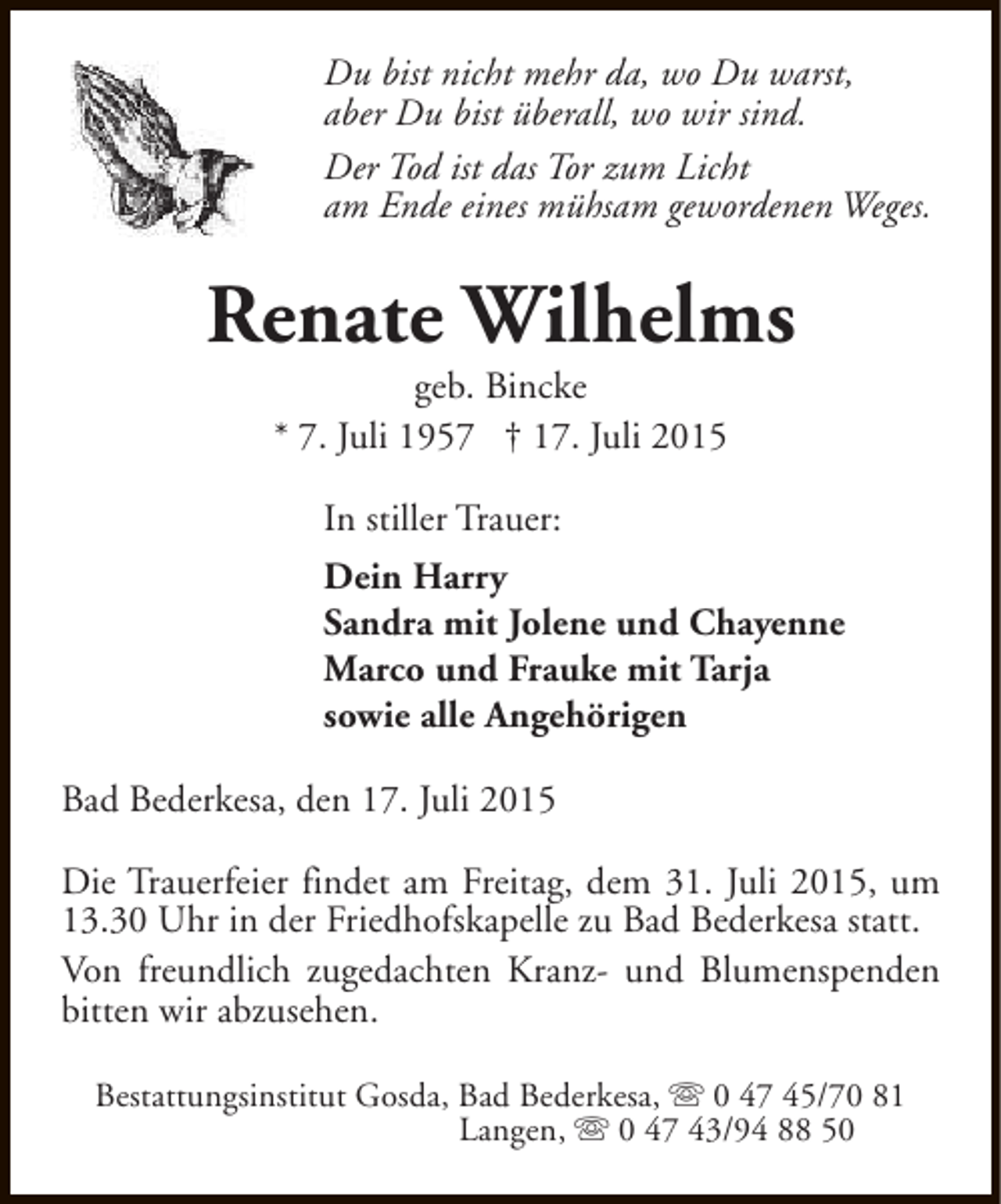 <p>Du bist nicht mehr da, wo Du warst,<br />aber Du bist überall, wo wir sind.<br />Der Tod ist das Tor zum Licht<br />am Ende eines mühsam gewordenen Weges.</p><p>Renate Wilhelms<br />geb. Bincke<br />* 7. Juli 1957 † 17. Juli 2015<br />In stiller Trauer:<br />Dein Harry<br />Sandra mit Jolene und Chayenne<br />Marco und Frauke mit Tarja<br />sowie alle Angehörigen<br />Bad Bederkesa, den 17. Juli 2015<br />Die Trauerfeier findet am Freitag, dem 31. Juli 2015, um<br />13.30 Uhr in der Friedhofskapelle zu Bad Bederkesa statt.<br />Von freundlich zugedachten Kranz- und Blumenspenden<br />bitten wir abzusehen.<br />Bestattungsinstitut Gosda, Bad Bederkesa, s 0 47 45/70 81<br />Langen, s 0 47 43/94 88 50</p>