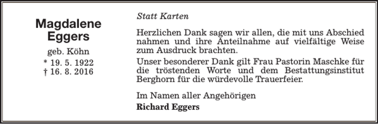 <p>Magdalene<br />Eggers<br />geb. Köhn<br />* 19. 5. 1922<br />† 16. 8. 2016</p><p>Statt Karten<br />Herzlichen Dank sagen wir allen, die mit uns Abschied<br />nahmen und ihre Anteilnahme auf vielfältige Weise<br />zum Ausdruck brachten.<br />Unser besonderer Dank gilt Frau Pastorin Maschke für<br />die tröstenden Worte und dem Bestattungsinstitut<br />Berghorn für die würdevolle Trauerfeier.<br />Im Namen aller Angehörigen<br />Richard Eggers</p>