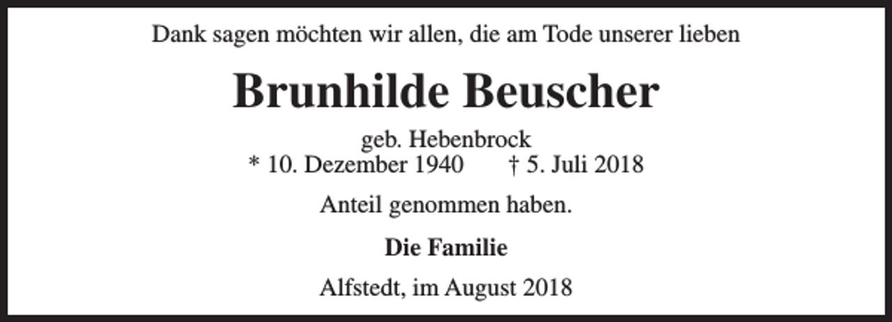 <p>Dank sagen möchten wir allen, die am Tode unserer lieben</p><p>Brunhilde Beuscher<br />geb. Hebenbrock<br />* 10. Dezember 1940<br />† 5. Juli 2018<br />Anteil genommen haben.<br />Die Familie<br />Alfstedt, im August 2018</p>