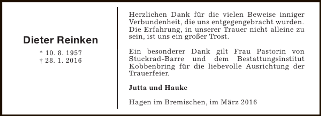 <p>Dieter Reinken<br />* 10. 8. 1957<br />† 28. 1. 2016</p><p>Herzlichen Dank für die vielen Beweise inniger<br />Verbundenheit, die uns entgegengebracht wurden.<br />Die Erfahrung, in unserer Trauer nicht alleine zu<br />sein, ist uns ein großer Trost.<br />Ein besonderer Dank gilt Frau Pastorin von<br />Stuckrad-Barre und dem Bestattungsinstitut<br />Kobbenbring für die liebevolle Ausrichtung der<br />Trauerfeier.<br />Jutta und Hauke<br />Hagen im Bremischen, im März 2016</p>
