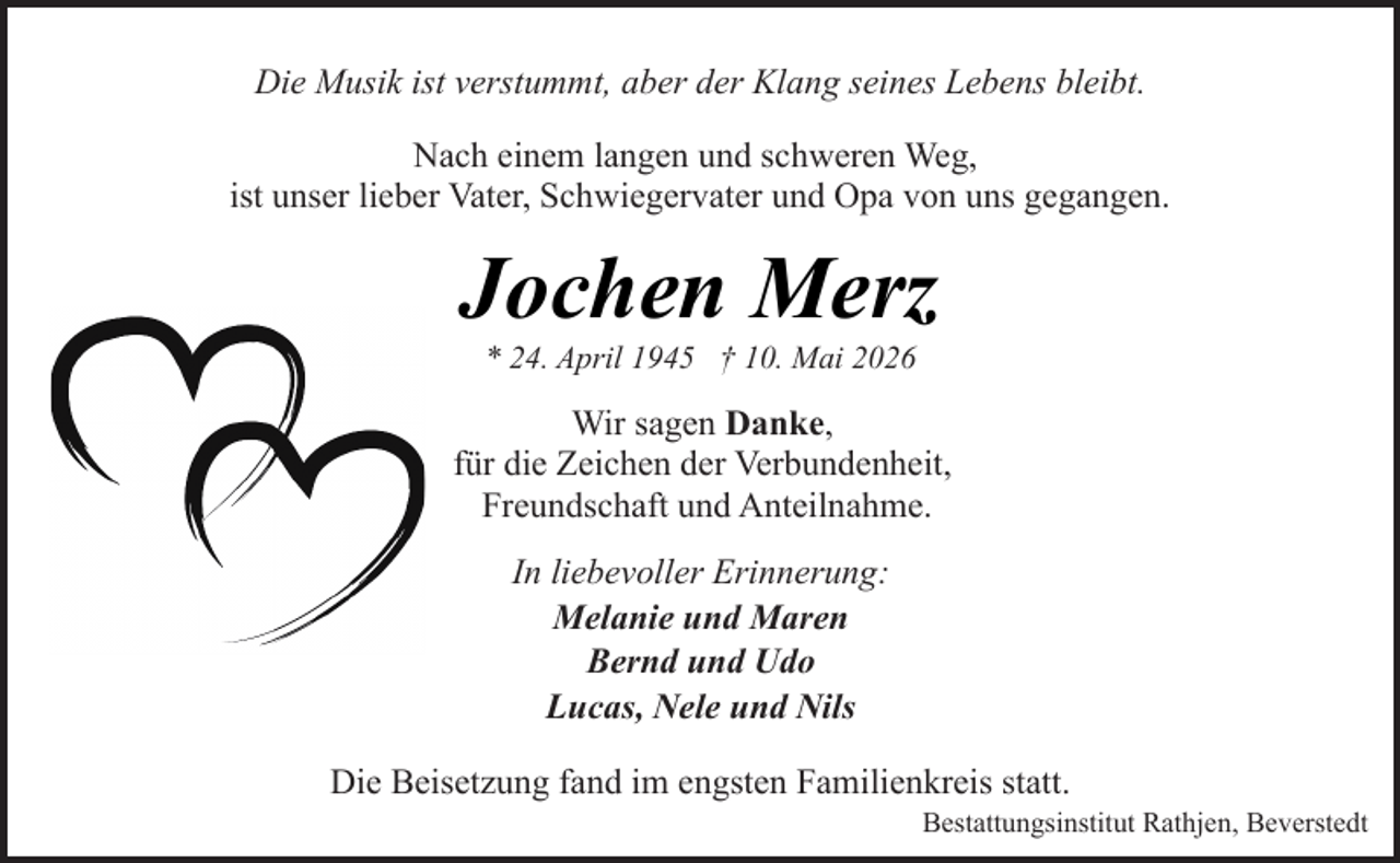 <p>Die Musik ist verstummt, aber der Klang seines Lebens bleibt.<br />Nach einem langen und schweren Weg,<br />ist unser lieber Vater, Schwiegervater und Opa von uns gegangen.</p><p>Jochen Merz<br />* 24. April 1945 † 10. Mai 2026</p><p>Wir sagen Danke,<br />für die Zeichen der Verbundenheit,<br />Freundschaft und Anteilnahme.<br />In liebevoller Erinnerung:<br />Melanie und Maren<br />Bernd und Udo<br />Lucas, Nele und Nils<br />Die Beisetzung fand im engsten Familienkreis statt.</p><p>Bestattungsinstitut Rathjen, Beverstedt</p>