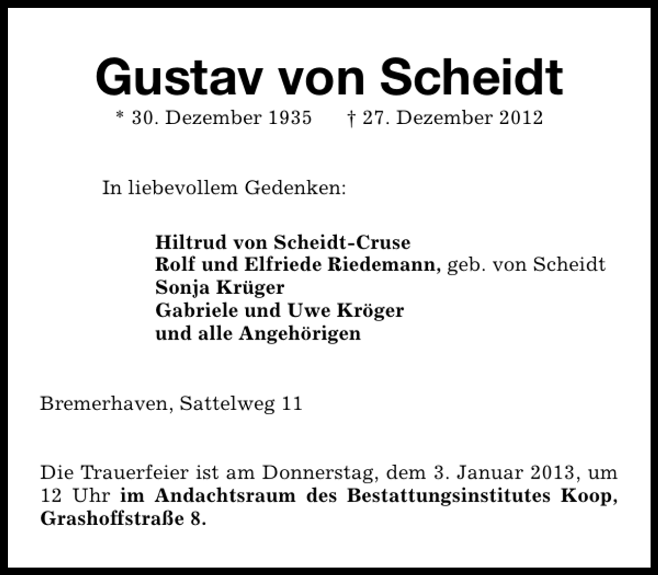 <p>Gustav von Scheidt<br />* 30. Dezember 1935</p><p>† 27. Dezember 2012</p><p>In liebevollem Gedenken:<br />Hiltrud von Scheidt-Cruse<br />Rolf und Elfriede Riedemann, geb. von Scheidt<br />Sonja Krüger<br />Gabriele und Uwe Kröger<br />und alle Angehörigen<br />Bremerhaven, Sattelweg 11<br />Die Trauerfeier ist am Donnerstag, dem 3. Januar 2013, um<br />12 Uhr im Andachtsraum des Bestattungsinstitutes Koop,<br />Grashoffstraße 8.</p>