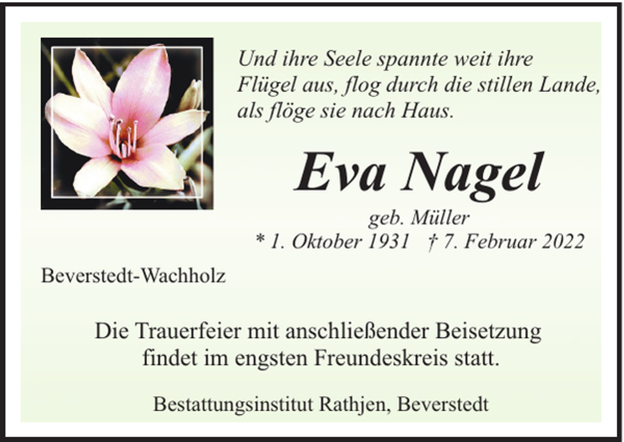 <p>Und ihre Seele spannte weit ihre<br />Flügel aus, flog durch die stillen Lande,<br />als flöge sie nach Haus.</p><p>Eva Nagel</p><p>geb. Müller<br />* 1. Oktober 1931 † 7. Februar 2022<br />Beverstedt-Wachholz</p><p>Die Trauerfeier mit anschließender Beisetzung<br />findet im engsten Freundeskreis statt.<br />Bestattungsinstitut Rathjen, Beverstedt</p>