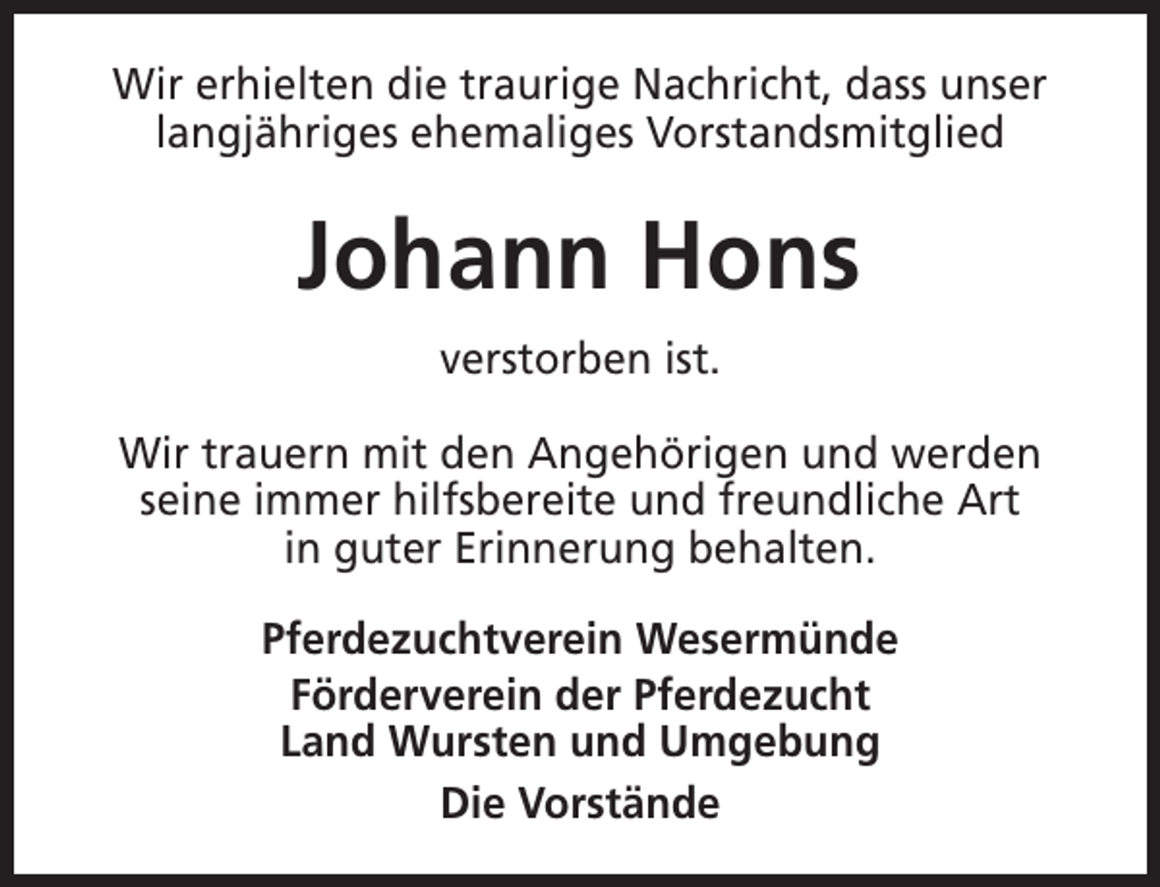 <p>Wir erhielten die traurige Nachricht, dass unser<br />langjähriges ehemaliges Vorstandsmitglied</p><p>Johann Hons<br />verstorben ist.<br />Wir trauern mit den Angehörigen und werden<br />seine immer hilfsbereite und freundliche Art<br />in guter Erinnerung behalten.<br />Pferdezuchtverein Wesermünde<br />Förderverein der Pferdezucht<br />Land Wursten und Umgebung<br />Die Vorstände</p>