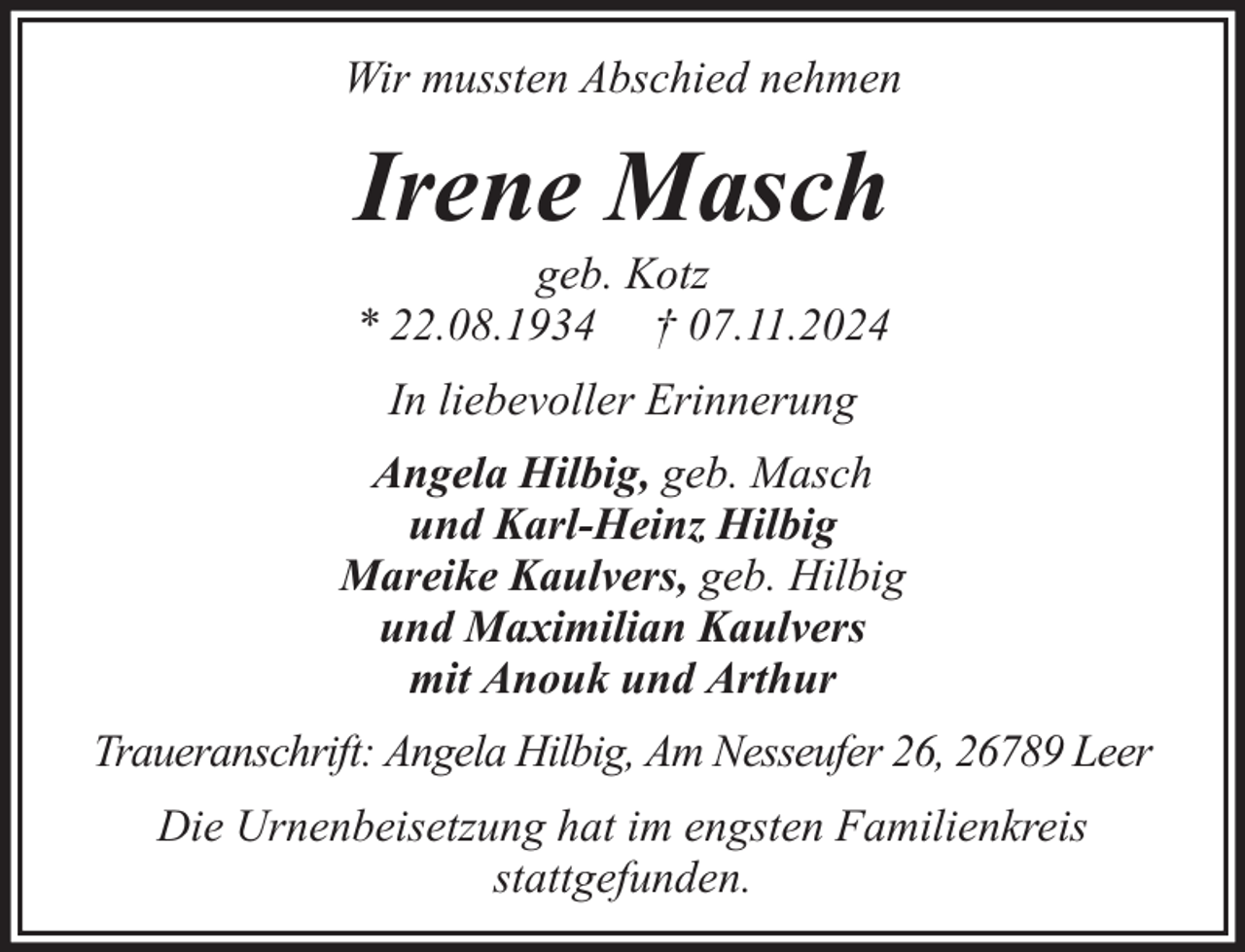 <p>Wir mussten Abschied nehmen</p><p>Irene Masch<br />geb. Kotz<br />* 22.08.1934 † 07.11.2024<br />In liebevoller Erinnerung<br />Angela Hilbig, geb. Masch<br />und Karl-Heinz Hilbig<br />Mareike Kaulvers, geb. Hilbig<br />und Maximilian Kaulvers<br />mit Anouk und Arthur<br />Traueranschrift: Angela Hilbig, Am Nesseufer 26, 26789 Leer<br />Die Urnenbeisetzung hat im engsten Familienkreis<br />stattgefunden.</p>