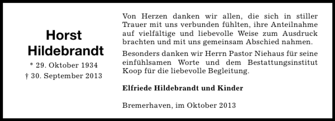 <p>Horst<br />Hildebrandt<br />* 29. Oktober 1934<br />† 30. September 2013</p><p>Von Herzen danken wir allen, die sich in stiller<br />Trauer mit uns verbunden fühlten, ihre Anteilnahme<br />auf vielfältige und liebevolle Weise zum Ausdruck<br />brachten und mit uns gemeinsam Abschied nahmen.<br />Besonders danken wir Herrn Pastor Niehaus für seine<br />einfühlsamen Worte und dem Bestattungsinstitut<br />Koop für die liebevolle Begleitung.<br />Elfriede Hildebrandt und Kinder<br />Bremerhaven, im Oktober 2013</p>