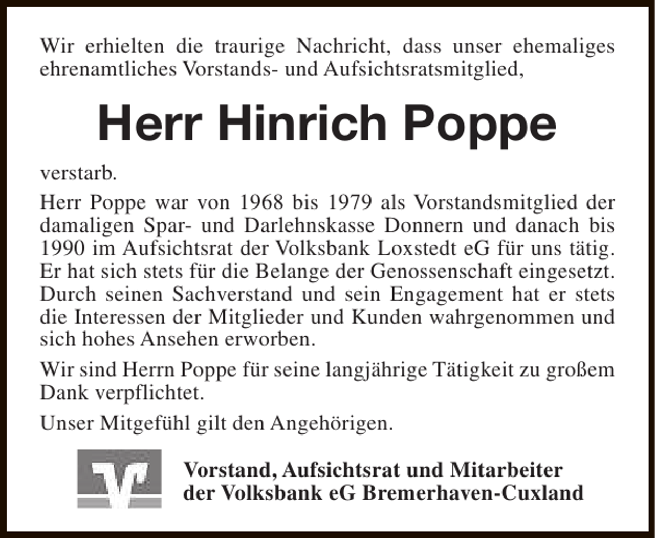 <p>Wir erhielten die traurige Nachricht, dass unser ehemaliges<br />ehrenamtliches Vorstands- und Aufsichtsratsmitglied,</p><p>Herr Hinrich Poppe</p><p>verstarb.<br />Herr Poppe war von 1968 bis 1979 als Vorstandsmitglied der<br />damaligen Spar- und Darlehnskasse Donnern und danach bis<br />1990 im Aufsichtsrat der Volksbank Loxstedt eG für uns tätig.<br />Er hat sich stets für die Belange der Genossenschaft eingesetzt.<br />Durch seinen Sachverstand und sein Engagement hat er stets<br />die Interessen der Mitglieder und Kunden wahrgenommen und<br />sich hohes Ansehen erworben.<br />Wir sind Herrn Poppe für seine langjährige Tätigkeit zu großem<br />Dank verpflichtet.<br />Unser Mitgefühl gilt den Angehörigen.<br />Vorstand, Aufsichtsrat und Mitarbeiter<br />der Volksbank eG Bremerhaven-Cuxland</p>