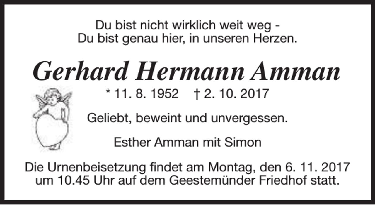 <p>Du bist nicht wirklich weit weg Du bist genau hier, in unseren Herzen.</p><p>Gerhard Hermann Amman<br />* 11. 8. 1952</p><p>† 2. 10. 2017</p><p>Geliebt, beweint und unvergessen.<br />Esther Amman mit Simon<br />Die Urnenbeisetzung findet am Montag, den 6. 11. 2017<br />um 10.45 Uhr auf dem Geestemünder Friedhof statt.</p>