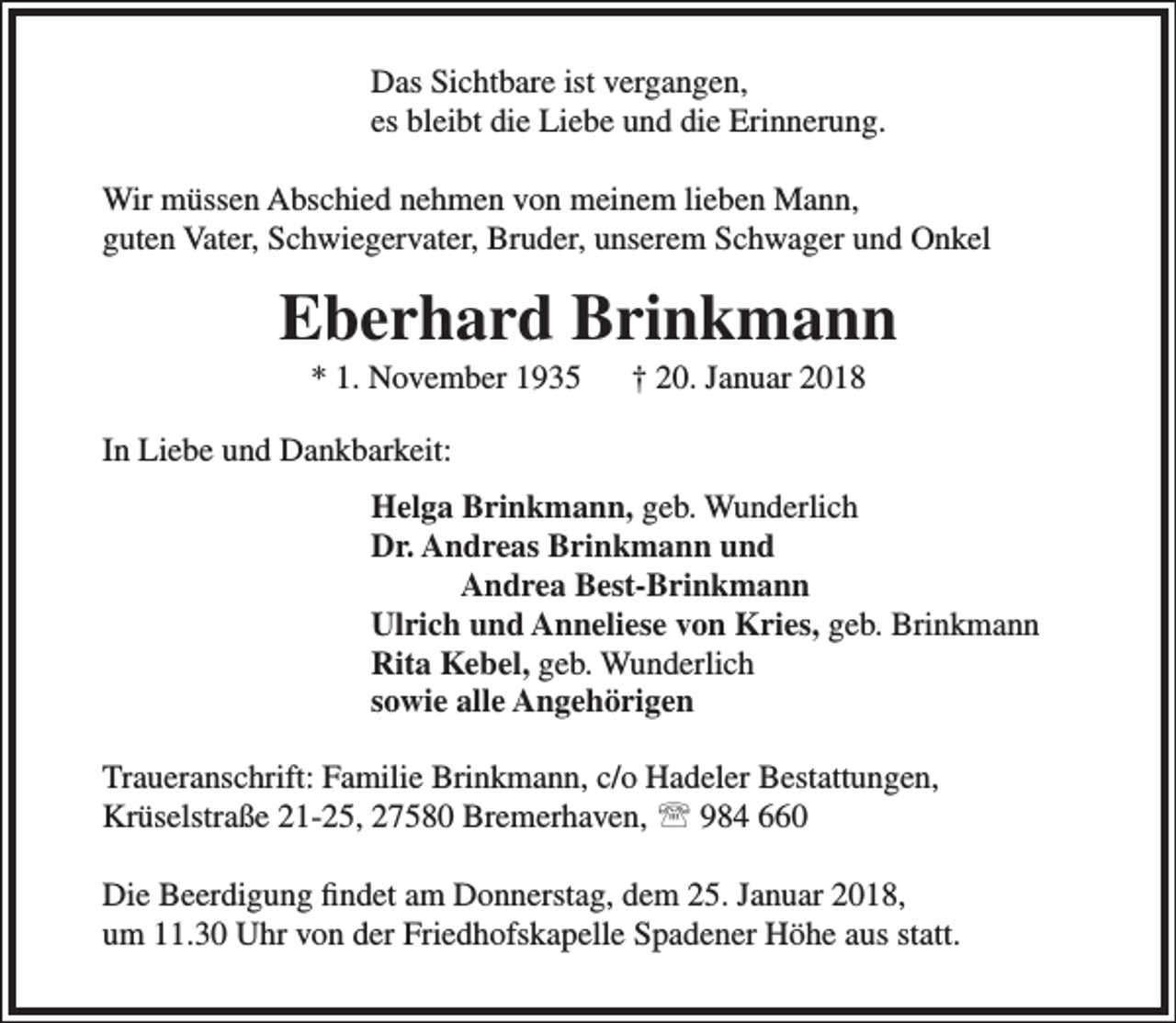 <p>Das Sichtbare ist vergangen,<br />es bleibt die Liebe und die Erinnerung.<br />Wir müssen Abschied nehmen von meinem lieben Mann,<br />guten Vater, Schwiegervater, Bruder, unserem Schwager und Onkel</p><p>Eberhard Brinkmann<br />* 1. November 1935</p><p>† 20. Januar 2018</p><p>In Liebe und Dankbarkeit:<br />Helga Brinkmann, geb. Wunderlich<br />Dr. Andreas Brinkmann und<br />Andrea Best-Brinkmann<br />Ulrich und Anneliese von Kries, geb. Brinkmann<br />Rita Kebel, geb. Wunderlich<br />sowie alle Angehörigen<br />Traueranschrift: Familie Brinkmann, c/o Hadeler Bestattungen,<br />Krüselstraße 21-25, 27580 Bremerhaven,  984 660<br />Die Beerdigung findet am Donnerstag, dem 25. Januar 2018,<br />um 11.30 Uhr von der Friedhofskapelle Spadener Höhe aus statt.</p>