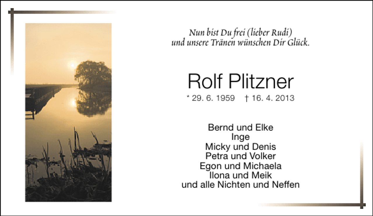 <p>Nun bist Du frei (lieber Rudi)<br />und unsere Tränen wünschen Dir Glück.</p><p>Rolf Plitzner</p><p>* 29. 6. 1959</p><p>† 16. 4. 2013</p><p>Bernd und Elke<br />Inge<br />Micky und Denis<br />Petra und Volker<br />Egon und Michaela<br />Ilona und Meik<br />und alle Nichten und Neffen</p>