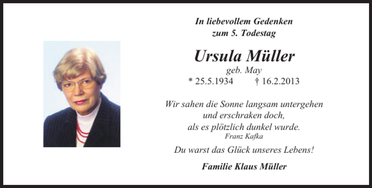 <p>In liebevollem Gedenken<br />zum 5. Todestag</p><p>Ursula Müller</p><p>geb. May<br />* 25.5.1934<br />† 16.2.2013<br />Wir sahen die Sonne langsam untergehen<br />und erschraken doch,<br />als es plötzlich dunkel wurde.<br />Franz Kafka</p><p>Du warst das Glück unseres Lebens!<br />Familie Klaus Müller</p>