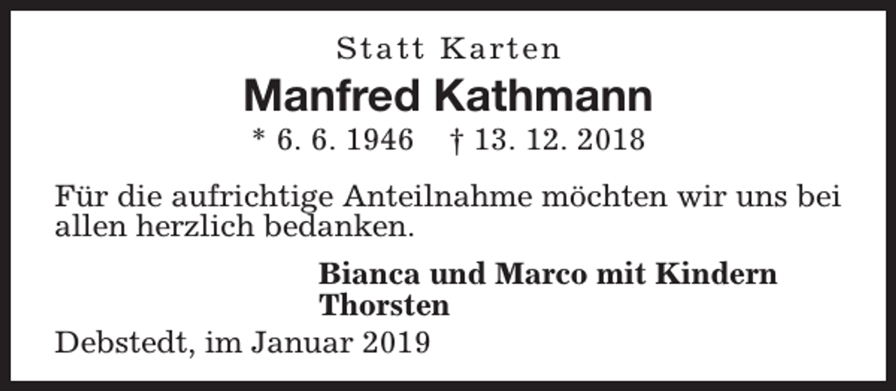 <p>S t a t t K a rt e n</p><p>Manfred Kathmann<br />* 6. 6. 1946</p><p>† 13. 12. 2018</p><p>Für die aufrichtige Anteilnahme möchten wir uns bei<br />allen herzlich bedanken.<br />Bianca und Marco mit Kindern<br />Thorsten<br />Debstedt, im Januar 2019</p>
