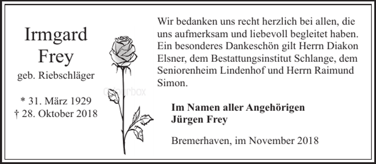 <p>Irmgard<br />Frey</p><p>geb. Riebschläger</p><p>* 31. März 1929<br />† 28. Oktober 2018</p><p>Wir bedanken uns recht herzlich bei allen, die<br />uns aufmerksam und liebevoll begleitet haben.<br />Ein besonderes Dankeschön gilt Herrn Diakon<br />Elsner, dem Bestattungsinstitut Schlange, dem<br />Seniorenheim Lindenhof und Herrn Raimund<br />Simon.<br />Im Namen aller Angehörigen<br />Jürgen Frey<br />Bremerhaven, im November 2018</p>