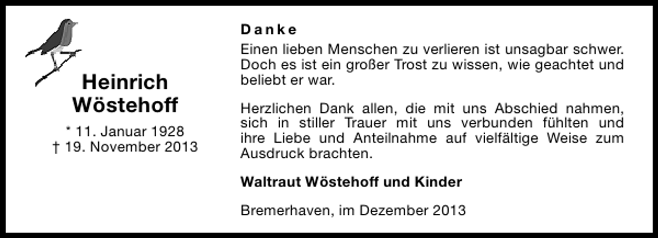 <p>Heinrich<br />Wöstehoff<br />* 11. Januar 1928<br />† 19. November 2013</p><p>Danke<br />Einen lieben Menschen zu verlieren ist unsagbar schwer.<br />Doch es ist ein großer Trost zu wissen, wie geachtet und<br />beliebt er war.<br />Herzlichen Dank allen, die mit uns Abschied nahmen,<br />sich in stiller Trauer mit uns verbunden fühlten und<br />ihre Liebe und Anteilnahme auf vielfältige Weise zum<br />Ausdruck brachten.<br />Waltraut Wöstehoff und Kinder<br />Bremerhaven, im Dezember 2013</p>